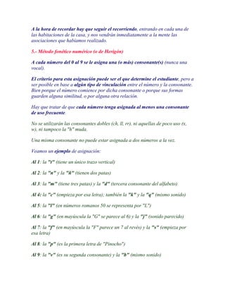 A la hora de recordar hay que seguir el recorriendo, entrando en cada una de
las habitaciones de la casa, y nos vendrán inmediatamente a la mente las
asociaciones que habíamos realizado.

5.- Método fonético numérico (o de Herigón)

A cada número del 0 al 9 se le asigna una (o más) consonante(s) (nunca una
vocal).

El criterio para esta asignación puede ser el que determine el estudiante, pero a
ser posible en base a algún tipo de vinculación entre el número y la consonante.
Bien porque el número comience por dicha consonante o porque sus formas
guarden alguna similitud, o por alguna otra relación.

Hay que tratar de que cada número tenga asignada al menos una consonante
de uso frecuente.

No se utilizarán las consonantes dobles (ch, ll, rr), ni aquellas de poco uso (x,
w), ni tampoco la "h" muda.

Una misma consonante no puede estar asignada a dos números a la vez.

Veamos un ejemplo de asignación:

Al 1: la "t" (tiene un único trazo vertical)

Al 2: la "n" y la "ñ" (tienen dos patas)

Al 3: la "m" (tiene tres patas) y la "d" (tercera consonante del alfabeto)

Al 4: la "c" (empieza por esa letra); también la "k" y la "q" (mismo sonido)

Al 5: la "l" (en números romanos 50 se representa por "L")

Al 6: la "g" (en mayúscula la "G" se parece al 6) y la "j" (sonido parecido)

Al 7: la "f" (en mayúscula la "F" parece un 7 al revés) y la "s" (empieza por
esa letra)

Al 8: la "p" (es la primera letra de "Pinocho")

Al 9: la "v" (es su segunda consonante) y la "b" (mismo sonido)
 