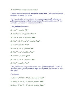 Al 0: la "r" (es su segunda consonante)

Como se puede comprobar la asociación es muy libre. Cada estudiante puede
establecer su propia asociación.

Una vez asignadas las consonantes hay que buscar para cada número una
palabra que contenga exclusivamente una de las consonantes que se le han
asociado: Las vocales se utilizan de comodines.

Estas palabras pueden ser:

Al 1: la "t"; palabra "tío"

Al 2: la "n" y la "ñ" ; palabra "nao"

Al 3: la "m" y la "d"; palabra "ama"

Al 4: la "c", la "k" y la "q" ; palabra "oca"

Al 5: la "l"; palabra "ola"

Al 6: la "g" y la "j"; palabra "ojo"

Al 7: la "f" y la "s"; palabra "oso"

Al 8: la "p" ; palabra "púa"

Al 9: la "v" y la "b" ; palabra "uva"

Al 0: la "r"; palabra "río"

Estas palabras son las que utilizaremos como "palabras-pinza". La serie de
"palabras-pinza" puede ser todo lo larga que se quiera, con números de dos o
más cifras.

Por ejemplo:

41: letras "c" (del 4) y "t" (del 1): palabra "coto"

54: letras "l" (del 5) y "c" (del 4): palabra "laca"

58: letras "l" (del 5) y "p" (del 8): palabra "lapa"
 