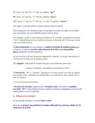 67: letras "g" (del 6) y "s" (del 7): palabra "gas"

89: letras "p" (del 8) y "v" (del 9): palabra "pavo"

147: letras "t" (del 1), "c" (del 4) y "s" (del 7): palabra "tacos"

Por tanto, se pueden fabricar tantas pinzas como se quiera.

Una ventaja de este sistema es que nos permite recordar los datos en el orden
que uno quiera, sin necesidad de repetir toda la lista.

Por ejemplo, puedo ir directamente al número 9, recordar su palabra asociada
"uva" e inmediatamente me vendrá a la mente el elemento de la lista que asocié
con esa palabra-pinza.

El funcionamiento de este método es similar al método de palabras-pinza que
ya vimos, se trata de asociar cada elemento de la lista con una palabra
pinza siguiendo el orden numérico.

La asociación será una situación imaginaria, absurda, en la que interactúen el
elemento de la lista con la palabra pinza.

Por ejemplo: utilizando la misma lista que en los métodos anteriores:

               carpeta, bolígrafo, calculadora, diccionario y libro

1ª asociación: "tío" y "carpeta": Imagino un tío muy gordo en un día de agosto
con mucho calor, sudando una barbaridad y en cada mano una carpeta con la
que se abanica.

Y así el resto de asociaciones.

A la hora de recordar, empezaré por el número uno, recordaré su palabra
asociada "tío" e inmediatamente me vendrá a la mente la escena de un tío gordo
abanicándose con las carpetas.

6.- Método de las iniciales

Es un método útil para recordar listas cortas.

Se trata de formar una palabra inventada utilizando las primeras silabas de los
elementos de la lista.
 