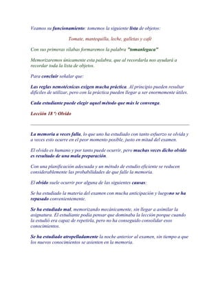 Veamos su funcionamiento: tomemos la siguiente lista de objetos:

                   Tomate, mantequilla, leche, galletas y café

Con sus primeras sílabas formaremos la palabra "tomanlegaca"

Memorizaremos únicamente esta palabra, que al recordarla nos ayudará a
recordar toda la lista de objetos.

Para concluir señalar que:

Las reglas nemotécnicas exigen mucha práctica. Al principio pueden resultar
difíciles de utilizar, pero con la práctica pueden llegar a ser enormemente útiles.

Cada estudiante puede elegir aquel método que más le convenga.

Lección 18 ª: Olvido



La memoria a veces falla, lo que uno ha estudiado con tanto esfuerzo se olvida y
a veces esto ocurre en el peor momento posible, justo en mitad del examen.

El olvido es humano y por tanto puede ocurrir, pero muchas veces dicho olvido
es resultado de una mala preparación.

Con una planificación adecuada y un método de estudio eficiente se reducen
considerablemente las probabilidades de que falle la memoria.

El olvido suele ocurrir por alguna de las siguientes causas:

Se ha estudiado la materia del examen con mucha anticipación y luegono se ha
repasado convenientemente.

Se ha estudiado mal, memorizando mecánicamente, sin llegar a asimilar la
asignatura. El estudiante podía pensar que dominaba la lección porque cuando
la estudió era capaz de repetirla, pero no ha conseguido consolidar esos
conocimientos.

Se ha estudiado atropelladamente la noche anterior al examen, sin tiempo a que
los nuevos conocimientos se asienten en la memoria.
 
