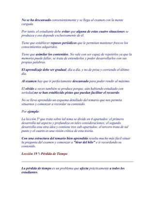 No se ha descansado convenientemente y se llega al examen con la mente
cargada.

Por tanto, el estudiante debe evitar que alguna de estas cuatro situaciones se
produzca y eso depende exclusivamente de él.

Tiene que establecer repasos periódicos que le permitan mantener frescos los
conocimientos adquiridos.

Tiene que asimilar los contenidos. No vale con ser capaz de repetirlos ya que la
memoria puede fallar, se trata de entenderlos y poder desarrollarlos con sus
propias palabras.

El aprendizaje debe ser gradual, día a día, y no de prisa y corriendo el último
día.

Al examen hay que ir perfectamente descansado para poder rendir al máximo.

El olvido a veces también se produce porque, aún habiendo estudiado con
seriedad,no se han establecido pistas que puedan facilitar el recuerdo.

No se lleva aprendido un esquema detallado del temario que nos permita
situarnos y comenzar a recordar su contenido.

Por ejemplo:

La lección 5ª que trata sobre tal tema se divide en 4 apartados: el primero
desarrolla tal aspecto y profundiza en tales consideraciones; el segundo
desarrolla esta otra idea y contiene tres sub-apartados; el tercero trata de tal
punto y el cuarto es una visión crítica de esta teoría.

Con una estructura del temario bien aprendida resulta mucho más fácil situar
la pregunta del examen y comenzar a "tirar del hilo" e ir recordando su
contenido.

Lección 19 ª: Pérdida de Tiempo



La pérdida de tiempo es un problema que afecta prácticamente a todos los
estudiantes.
 