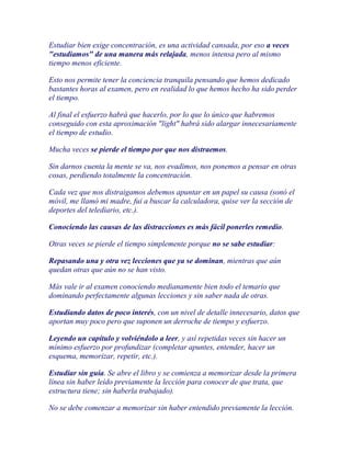 Estudiar bien exige concentración, es una actividad cansada, por eso a veces
"estudiamos" de una manera más relajada, menos intensa pero al mismo
tiempo menos eficiente.

Esto nos permite tener la conciencia tranquila pensando que hemos dedicado
bastantes horas al examen, pero en realidad lo que hemos hecho ha sido perder
el tiempo.

Al final el esfuerzo habrá que hacerlo, por lo que lo único que habremos
conseguido con esta aproximación "light" habrá sido alargar innecesariamente
el tiempo de estudio.

Mucha veces se pierde el tiempo por que nos distraemos.

Sin darnos cuenta la mente se va, nos evadimos, nos ponemos a pensar en otras
cosas, perdiendo totalmente la concentración.

Cada vez que nos distraigamos debemos apuntar en un papel su causa (sonó el
móvil, me llamó mi madre, fui a buscar la calculadora, quise ver la sección de
deportes del telediario, etc.).

Conociendo las causas de las distracciones es más fácil ponerles remedio.

Otras veces se pierde el tiempo simplemente porque no se sabe estudiar:

Repasando una y otra vez lecciones que ya se dominan, mientras que aún
quedan otras que aún no se han visto.

Más vale ir al examen conociendo medianamente bien todo el temario que
dominando perfectamente algunas lecciones y sin saber nada de otras.

Estudiando datos de poco interés, con un nivel de detalle innecesario, datos que
aportan muy poco pero que suponen un derroche de tiempo y esfuerzo.

Leyendo un capítulo y volviéndolo a leer, y así repetidas veces sin hacer un
mínimo esfuerzo por profundizar (completar apuntes, entender, hacer un
esquema, memorizar, repetir, etc.).

Estudiar sin guía. Se abre el libro y se comienza a memorizar desde la primera
línea sin haber leído previamente la lección para conocer de que trata, que
estructura tiene; sin haberla trabajado).

No se debe comenzar a memorizar sin haber entendido previamente la lección.
 