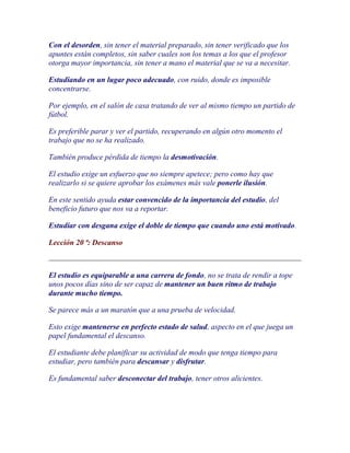 Con el desorden, sin tener el material preparado, sin tener verificado que los
apuntes están completos, sin saber cuales son los temas a los que el profesor
otorga mayor importancia, sin tener a mano el material que se va a necesitar.

Estudiando en un lugar poco adecuado, con ruido, donde es imposible
concentrarse.

Por ejemplo, en el salón de casa tratando de ver al mismo tiempo un partido de
fútbol.

Es preferible parar y ver el partido, recuperando en algún otro momento el
trabajo que no se ha realizado.

También produce pérdida de tiempo la desmotivación.

El estudio exige un esfuerzo que no siempre apetece; pero como hay que
realizarlo si se quiere aprobar los exámenes más vale ponerle ilusión.

En este sentido ayuda estar convencido de la importancia del estudio, del
beneficio futuro que nos va a reportar.

Estudiar con desgana exige el doble de tiempo que cuando uno está motivado.

Lección 20 ª: Descanso



El estudio es equiparable a una carrera de fondo, no se trata de rendir a tope
unos pocos días sino de ser capaz de mantener un buen ritmo de trabajo
durante mucho tiempo.

Se parece más a un maratón que a una prueba de velocidad.

Esto exige mantenerse en perfecto estado de salud, aspecto en el que juega un
papel fundamental el descanso.

El estudiante debe planificar su actividad de modo que tenga tiempo para
estudiar, pero también para descansar y disfrutar.

Es fundamental saber desconectar del trabajo, tener otros alicientes.
 