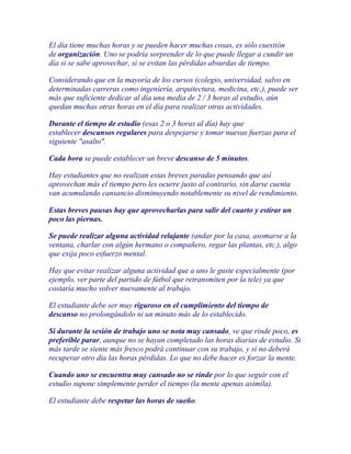 El día tiene muchas horas y se pueden hacer muchas cosas, es sólo cuestión
de organización. Uno se podría sorprender de lo que puede llegar a cundir un
día si se sabe aprovechar, si se evitan las pérdidas absurdas de tiempo.

Considerando que en la mayoría de los cursos (colegio, universidad, salvo en
determinadas carreras como ingeniería, arquitectura, medicina, etc,), puede ser
más que suficiente dedicar al día una media de 2 / 3 horas al estudio, aún
quedan muchas otras horas en el día para realizar otras actividades.

Durante el tiempo de estudio (esas 2 o 3 horas al día) hay que
establecer descansos regulares para despejarse y tomar nuevas fuerzas para el
siguiente "asalto".

Cada hora se puede establecer un breve descanso de 5 minutos.

Hay estudiantes que no realizan estas breves paradas pensando que así
aprovechan más el tiempo pero les ocurre justo al contrario, sin darse cuenta
van acumulando cansancio disminuyendo notablemente su nivel de rendimiento.

Estas breves pausas hay que aprovecharlas para salir del cuarto y estirar un
poco las piernas.

Se puede realizar alguna actividad relajante (andar por la casa, asomarse a la
ventana, charlar con algún hermano o compañero, regar las plantas, etc.), algo
que exija poco esfuerzo mental.

Hay que evitar realizar alguna actividad que a uno le guste especialmente (por
ejemplo, ver parte del partido de fútbol que retransmiten por la tele) ya que
costaría mucho volver nuevamente al trabajo.

El estudiante debe ser muy riguroso en el cumplimiento del tiempo de
descanso no prolongándolo ni un minuto más de lo establecido.

Si durante la sesión de trabajo uno se nota muy cansado, ve que rinde poco, es
preferible parar, aunque no se hayan completado las horas diarias de estudio. Si
más tarde se siente más fresco podrá continuar con su trabajo, y si no deberá
recuperar otro día las horas pérdidas. Lo que no debe hacer es forzar la mente.

Cuando uno se encuentra muy cansado no se rinde por lo que seguir con el
estudio supone simplemente perder el tiempo (la mente apenas asimila).

El estudiante debe respetar las horas de sueño.
 