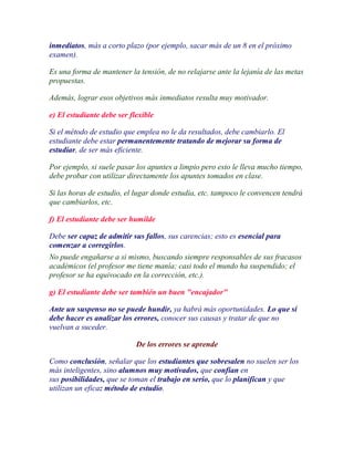 inmediatos, más a corto plazo (por ejemplo, sacar más de un 8 en el próximo
examen).

Es una forma de mantener la tensión, de no relajarse ante la lejanía de las metas
propuestas.

Además, lograr esos objetivos más inmediatos resulta muy motivador.

e) El estudiante debe ser flexible

Si el método de estudio que emplea no le da resultados, debe cambiarlo. El
estudiante debe estar permanentemente tratando de mejorar su forma de
estudiar, de ser más eficiente.

Por ejemplo, si suele pasar los apuntes a limpio pero esto le lleva mucho tiempo,
debe probar con utilizar directamente los apuntes tomados en clase.

Si las horas de estudio, el lugar donde estudia, etc. tampoco le convencen tendrá
que cambiarlos, etc.

f) El estudiante debe ser humilde

Debe ser capaz de admitir sus fallos, sus carencias; esto es esencial para
comenzar a corregirlos.
No puede engañarse a si mismo, buscando siempre responsables de sus fracasos
académicos (el profesor me tiene manía; casi todo el mundo ha suspendido; el
profesor se ha equivocado en la corrección, etc.).

g) El estudiante debe ser también un buen "encajador"

Ante un suspenso no se puede hundir, ya habrá más oportunidades. Lo que sí
debe hacer es analizar los errores, conocer sus causas y tratar de que no
vuelvan a suceder.

                            De los errores se aprende

Como conclusión, señalar que los estudiantes que sobresalen no suelen ser los
más inteligentes, sino alumnos muy motivados, que confían en
sus posibilidades, que se toman el trabajo en serio, que lo planifican y que
utilizan un eficaz método de estudio.
 