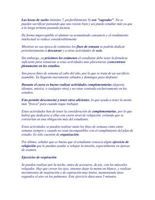 Las horas de sueño (mínimo 7, preferiblemente 8) son "sagradas". No se
pueden sacrificar pensando que uno resiste bien y así puede estudiar más ya que
a la larga termina pasando factura.

De forma imperceptible el alumno va acumulando cansancio y el rendimiento
intelectual se reduce considerablemente.

Mientras no sea época de exámenes los fines de semana se podrán dedicar
prioritariamente a descansar y a otras actividades de ocio.

Sin embargo, ya próximos los exámenes el estudiante debe tener la fortaleza
suficiente para renunciar a estas actividades más placenteras yconcentrase
plenamente en los estudios.

Son pocos fines de semana al cabo del año, por lo que se trata de un sacrificio
asumible. Ya llegarán nuevamente sábados y domingos para disfrutar.

Durante el curso es bueno realizar actividades complementarias (deporte,
idiomas, música, o cualquier otra) y no estar centrado exclusivamente en los
estudios.

Esto permite desconectar y tener otros alicientes, lo que ayuda a tener la mente
más "fresca" para cuando toque trabajar.

Estas actividades han de tener la consideración de complementarias, por lo que
habrá que dedicarse a ellas con cierto nivel de relajación, evitando que se
conviertan en una obligación más del estudiante.

Estas actividades se pueden realizar tanto los fines de semana como entre
semana siempre y cuando no sean incompatibles con el cumplimiento del plan de
estudio. Es sólo cuestión de organización.

Por último, señalar que es bueno que el estudiante conozca algún ejercicio de
relajación que le puedan ayudar a rebajar la tensión, especialmente en épocas
de examen.

Ejercicios de respiración

Se pueden realizar por la noche, antes de acostarse, de pie, con los músculos
relajados. Hay que cerrar los ojos, intentar dejar la mente en blanco, y realizar
movimientos de inspiración y de expiración muy lentos, manteniendo unos
segundos el aire en los pulmones. Este ejercicio dura unos 5 minutos.
 