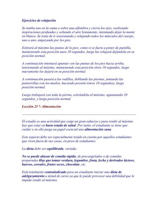 Ejercicios de relajación

Se tumba uno en la cama o sobre una alfombra y cierra los ojos, realizando
inspiraciones profundas y soltando el aire lentamente, intentando dejar la mente
en blanco. Se trata de ir tensionando y relajando todos los músculos del cuerpo,
uno a uno, empezando por los pies.

Estirará al máximo las puntas de lo pies, como si se fuera a poner de puntilla,
manteniendo esta posición unos 10 segundos, luego las relajará dejándola en su
posición normal.

A continuación intentará apuntar con las puntas de los pies hacia arriba,
tensionando al máximo, manteniendo esta posición otros 10 segundos, luego
nuevamente los dejará en su posición normal.

A continuación pasará a las rodillas, doblando las piernas, juntando las
pantorrillas con los muslos, haciendo presión (otros 10 segundos), luego
posición normal.

Luego trabajará con toda la pierna, estirándola al máximo, aguantando 10
segundos, y luego posición normal.

Lección 21 ª: Alimentación



El estudio es una actividad que exige un gran esfuerzo y para rendir al máximo
hay que estar en buen estado de salud. Por tanto, el estudiante se tiene que
cuidar y en ello juega un papel esencial una alimentación sana.

Este aspecto debe ser especialmente tenido en cuenta por aquellos estudiantes
que viven fuera de sus casas, en pisos de estudiantes.

La dieta debe ser equilibrada, variada.

No se puede abusar de comida rápida, de precongelados o de comidas
preparadas.Hay que tomar verdura, legumbre, fruta, leche y derivados lácteos,
huevos, cereales, frutos secos, chocolate, etc.

Está totalmente contraindicado para un estudiante iniciar una dieta de
adelgazamiento a mitad de curso ya que le puede provocar una debilidad que le
impida rendir al máximo.
 