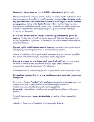 Tampoco es bueno tomar en exceso bebidas estimulantes (café, té, cola).

Muy ocasionalmente se puede recurrir a ellas (un día de mucho trabajo que haya
que prolongar por la noche), pero debe ser algo excepcional.Las horas de sueño
hay que respetarlas. Es un error muy habitual el estudiar por la noche tratando
de recuperar lo que no se ha hecho durante el día: en primer lugar se rinde
mucho menos y además se puede entrar en un círculo vicioso (al día siguiente el
cansancio impide rendir adecuadamente por lo que nuevamente habrá que
recuperar por la noche).

El consumo de estas bebidas se debe controlar, especialmente en épocas de
examen. Producen un nivel de excitación que puede dificultar la concentración
en los días previos a las pruebas, así como afectar negativamente al rendimiento
durante el examen.

Hay que vigilar también el consumo de tabaco ya que reduce la oxigenación de
la sangre afectando negativamente al rendimiento del cerebro.

Aunque el estudiante piense que le ayuda a concentrarse, su consumo le produce
una menor claridad mental que a veces uno mismo no percibe.

Durante la semana no se debe consumir nada de alcohol, por poco que sea (y
los fines de semanas muy moderadamente) ya a que aparte de producir
somnolencia, reduce drásticamente el rendimiento.

Una simple cerveza al mediodía dificulta el poder rendir al máximo por la tarde.

El estudiante tampoco debe recurrir a pastillas contra el sueño ni a compuestos
energéticos.

Su acción se basa en "ocultar" al organismo el cansancio acumulado, pero este
cansancio existe y si no se combate afectará muy negativamente al
rendimiento.Estas pastillas provocan a vecesreacciones
inesperadas (somnolencia, aturdimiento) que podrían manifestarse durante el
examen.

Se puede tomar algún compuesto vitamínico pero siempre bajo supervisión
médica.

Además, es bueno que el estudiante practique algún deporte.
 