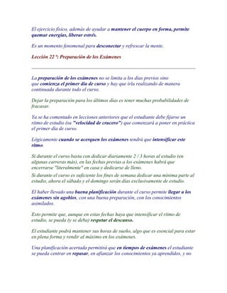 El ejercicio físico, además de ayudar a mantener el cuerpo en forma, permite
quemar energías, liberar estrés.

Es un momento fenomenal para desconectar y refrescar la mente.

Lección 22 ª: Preparación de los Exámenes



La preparación de los exámenes no se limita a los días previos sino
que comienza el primer día de curso y hay que irla realizando de manera
continuada durante todo el curso.

Dejar la preparación para los últimos días es tener muchas probabilidades de
fracasar.

Ya se ha comentado en lecciones anteriores que el estudiante debe fijarse un
ritmo de estudio (su "velocidad de crucero") que comenzará a poner en práctica
el primer día de curso.

Lógicamente cuando se acerquen los exámenes tendrá que intensificar este
ritmo.

Si durante el curso basta con dedicar diariamente 2 / 3 horas al estudio (en
algunas carreras más), en las fechas previas a los exámenes habrá que
encerrarse "literalmente" en casa y dedicarse de lleno.
Si durante el curso es suficiente los fines de semana dedicar una mínima parte al
estudio, ahora el sábado y el domingo serán días exclusivamente de estudio.

El haber llevado una buena planificación durante el curso permite llegar a los
exámenes sin agobios, con una buena preparación, con los conocimientos
asimilados.

Esto permite que, aunque en estas fechas haya que intensificar el ritmo de
estudio, se pueda (y se deba) respetar el descanso.

El estudiante podrá mantener sus horas de sueño, algo que es esencial para estar
en plena forma y rendir al máximo en los exámenes.

Una planificación acertada permitirá que en tiempos de exámenes el estudiante
se pueda centrar en repasar, en afianzar los conocimientos ya aprendidos, y no
 