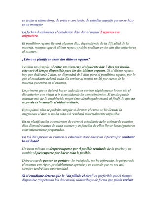 en tratar a última hora, de prisa y corriendo, de estudiar aquello que no se hizo
en su momento.

En fechas de exámenes el estudiante debe dar al menos 2 repasos a la
asignatura.

El penúltimo repaso llevará algunos días, dependiendo de la dificultad de la
materia, mientras que el último repaso se debe realizar en los dos días anteriores
al examen.

¿Cómo se planifican estos dos últimos repasos?

Veamos un ejemplo: si entre un examen y el siguiente hay 7 días por medio,
este será el tiempo disponible para los dos últimos repasos. Si al último repaso
hay que dedicarle 2 días, se dispondrá de 5 días para el penúltimo repaso, por lo
que el estudiante deberá cada día revisar al menos un 20 por ciento de la
materia que entra en el examen.

Lo primero que se deberá hacer cada día es revisar rápidamente lo que vio el
día anterior, con vistas a ir consolidando los conocimientos. Si un día puede
avanzar más de lo establecido mejor (más desahogado estará al final), lo que no
se puede es incumplir el objetivo diario.

Estos plazos sólo se podrán cumplir si durante el curso se ha llevado la
asignatura al día; si no ha sido así resultará materialmente imposible.

En su planificación a comienzos de curso el estudiante debe estimar de cuantos
días dispondrá antes de cada examen y en función de ellos llevar las asignaturas
convenientemente preparadas.

En los días previos al examen el estudiante debe hacer un esfuerzo por combatir
la ansiedad.

Un buen método es despreocuparse por el posible resultado de la prueba y en
cambio sí preocuparse por hacer todo lo posible.

Debe tratar de pensar en positivo: he trabajado, me he esforzado, he preparado
el examen con rigor, probablemente apruebe y en caso de que no sea así,
siempre tendré otra oportunidad.

Si el estudiante detecta que le "ha pillado el toro" es preferible que el tiempo
disponible (respetando los descansos) lo distribuya de forma que pueda revisar
 