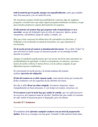 toda la materia que le queda, aunque sea superficialmente, antes que estudiar
muy bien una parte y no ver nada del resto.

De esta forma siempre tendrá la posibilidad de contestar algo de cualquier
pregunta, evitando tener que dejar alguna pregunta totalmente en blanco, lo que
para muchos profesores supone directamente un suspenso.

El día anterior al examen hay que preparar todo el material que se va a
necesitar: un par de bolígrafos (uno de ellos de repuesto), lápices, goma,
sacapuntas, calculadora, juego de reglas y compás, etc.

Hay que evitar sorpresas de última hora (la calculadora no funciona, el
bolígrafo se ha terminado en mitad de la prueba, etc.) que aumenten el
nerviosismo.

En la noche previa al examen es fundamental descansar. No se debe "robar" ni
una sola hora al sueño ya que el cansancio puede ser un enemigo terrible
durante el examen.

Aunque el estudiante pueda pensar que con un par de horas más aumentan sus
probabilidades de aprobado, el efecto es justamente el contrario: una hora
menos de sueño conlleva ir menos fresco, con la cabeza cargada, lo que
dificultará nuestro rendimiento.

Es conveniente la noche previa y la misma mañana del examen
realizar ejercicios de relajación.

El día del examen no se debe repasar nada, como mucho mirar por encima las
fichas resúmenes con los esquemas de las distintas lecciones.

Ese día se debe llevar un ritmo relajado: levantarse temprano, tomar
tranquilamente un buen desayuno, ir con tiempo al examen, sin prisas, etc.

Si el examen es por la tarde hay que cuidar la comida, que sea suficiente pero
no excesiva; por supuesto nada de alcohol. También hay que cuidar el consumo
de café: tomar lo necesario para ir despejado, pero sin abusar.

Lección 23 ª: Exámenes



El estudiante debe afrontar cualquier examen con un nivel de preparación
óptimo. Esto no se consigue con una gran "sentada" el día anterior hasta altas
 