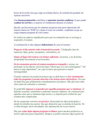 horas de la noche sino que exige un trabajo diario, de asimilación gradual, de
repasos sucesivos.

Una buena preparación contribuye a aumentar nuestra confianza, lo que ayuda
acalmar los nervios y a mejorar el rendimiento durante el examen.

Sucede con frecuencia que los alumnos preparan una parte importante del
temario (hasta un 70/80 %) y dejan el resto sin estudiar, confiando en que no
caiga ninguna pregunta de estos temas.

Se realiza un esfuerzo significativo pero por no rematarlo uno se arriesga a
suspender el examen.

A continuación se dan algunas indicaciones de cara al examen:

Preparar el día anterior todo el material necesario: 2 bolígrafos (uno de
repuesto), lápiz, goma, sacapuntas, calculadora, etc.

Llegar al lugar del examen con tiempo suficiente, sin prisas, y no de forma
atropellada (incrementa el nerviosismo).

En los momentos previos al examen mantenerse tranquilo y sereno, sin
participar en las típicas conversaciones ("dicen que va a caer tal pregunta", "tal
anexo es muy importante", etc.) que lo único que generan es mayor
intranquilidad.

Cuando comienza la prueba lo primero que se debe hacer es leer atentamente
todas las preguntas y prestar atención a las instrucciones del profesor. En caso
de dudas hay que preguntarlas inmediatamente al profesor. Hay que tener todo
claro antes de comenzar a contestar.

Es preferible empezar a responder por aquellas preguntas que se dominan; al
dejarlas resueltas contribuirá a aumentar nuestra confianza. Se continuará por
aquellas otras que se dominan algo menos y se dejarán para el final las que
resulten más complicadas.

En las respuestas conviene ser precisos, destacando las ideas principales y
dando los detalles necesarios: hay que demostrar que se domina la materia. No
se debe divagar, decir obviedades, dar información de escaso interés.

Hay que evitar dejar alguna pregunta en blanco (para muchos profesores es
motivo suficiente para suspender). Siempre se podrá contestar algo a partir de
 