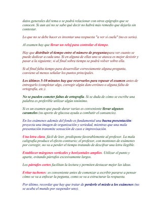 datos generales del tema o se podrá relacionar con otros epígrafes que se
conocen. Si aun así no se sabe qué decir no habrá más remedio que dejarla sin
contestar.

Lo que no se debe hacer es inventar una respuesta "a ver si cuela" (no es serio).

Al examen hay que llevar un reloj para controlar el tiempo.

Hay que distribuir el tiempo entre el número de preguntaspara ver cuanto se
puede dedicar a cada una. Si en alguna de ellas uno se atasca es mejor desistir y
pasar a la siguiente; si al final sobra tiempo se podrá volver sobre ella.

Si al final falta tiempo para desarrollar correctamente alguna pregunta,
conviene al menos señalar los puntos principales.

Los últimos 5-10 minutos hay que reservarlos para repasar el examen antes de
entregarlo (completar algo, corregir algún dato erróneo o alguna falta de
ortografía, etc.).

No se pueden cometer faltas de ortografía. Si se duda de cómo se escribe una
palabra es preferible utilizar algún sinónimo.

Si es un examen que puede durar varias es conveniente llevar algunos
caramelos (su aporte de glucosa ayuda a combatir el cansancio).

En los exámenes además del fondo es fundamental una buena presentación:
proyecta una imagen de organización y seriedad, mientras que una mala
presentación transmite sensación de caos e improvisación.

Una letra clara, fácil de leer, predispone favorablemente al profesor. La mala
caligrafía produce el efecto contrario; el profesor, con montones de exámenes
por corregir, no va a perder el tiempo tratando de descifrar una letra ilegible.

Establecer márgenes verticales y horizontales amplios. Utilizar el punto y
aparte, evitando párrafos excesivamente largos.

Los párrafos cortos facilitan la lectura y permiten destacar mejor las ideas.

Evitar tachones: es conveniente antes de comenzar a escribir pararse a pensar
cómo se va a enfocar la pegunta, como se va a estructurar la respuesta.

Por último, recordar que hay que tratar de perderle el miedo a los exámenes (no
se acaba el mundo por suspender uno).
 