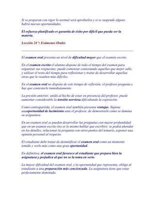 Si se preparan con rigor lo normal será aprobarlos y si se suspende alguno
habrá nuevas oportunidades.

El esfuerzo planificado es garantía de éxito por difícil que pueda ser la
materia.

Lección 24 ª: Exámenes Orales



El examen oral presenta un nivel de dificultad mayor que el examen escrito.

En el examen escrito el alumno dispone de todo el tiempo del examen para
organizar sus respuestas; puede comenzar contestando aquellas que mejor sabe,
y utilizar el resto del tiempo para reflexionar y tratar de desarrollar aquellas
otras que le resulten más difíciles.

En el examen oral no dispone de este tiempo de reflexión; el profesor pregunta y
hay que contestarle inmediatamente.

La presión anterior, unido al hecho de estar en presencia del profesor, puede
aumentar considerable la tensión nerviosa dificultando la exposición.

Como contrapartida, el examen oral también presenta ventajas. Supone
unaoportunidad de lucimiento ante el profesor, de demostrarle cómo se domina
su asignatura.

En un examen oral se pueden desarrollar las preguntas con mayor profundidad
que en un examen escrito (no es lo mismo hablar que escribir): se podrá ahondar
en los detalles, relacionar la pregunta con otros puntos del temario, exponer una
opinión personal al respecto.

El estudiante debe tratar de desmitificar el examen oral como un momento
temido y verlo más como una gran oportunidad.

En definitiva, el examen oral favorece al estudiante que prepara bien la
asignatura y perjudica al que no se la toma en serio.

La mayor dificultad del examen oral, y la oportunidad que representa, obliga al
estudiante a una preparación más concienzuda. La asignatura tiene que estar
perfectamente dominada.
 