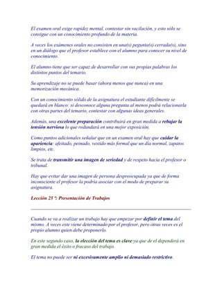 El examen oral exige rapidez mental, contestar sin vacilación, y esto sólo se
consigue con un conocimiento profundo de la materia.

A veces los exámenes orales no consisten en una(s) pegunta(s) cerrada(s), sino
en un diálogo que el profesor establece con el alumno para conocer su nivel de
conocimiento.

El alumno tiene que ser capaz de desarrollar con sus propias palabras los
distintos puntos del temario.

Su aprendizaje no se puede basar (ahora menos que nunca) en una
memorización mecánica.

Con un conocimiento sólido de la asignatura el estudiante difícilmente se
quedará en blanco: si desconoce alguna pregunta al menos podrá relacionarla
con otras partes del temario, contestar con algunas ideas generales.

Además, una excelente preparación contribuirá en gran medida a rebajar la
tensión nerviosa lo que redundará en una mejor exposición.

Como puntos adicionales señalar que en un examen oral hay que cuidar la
apariencia: afeitado, peinado, vestido más formal que un día normal, zapatos
limpios, etc.

Se trata de transmitir una imagen de seriedad y de respeto hacia el profesor o
tribunal.

Hay que evitar dar una imagen de persona despreocupada ya que de forma
inconsciente el profesor la podría asociar con el modo de preparar su
asignatura.

Lección 25 ª: Presentación de Trabajos



Cuando se va a realizar un trabajo hay que empezar por definir el tema del
mismo. A veces este viene determinado por el profesor, pero otras veces es el
propio alumno quien debe proponerlo.

En este segundo caso, la elección del tema es clave ya que de el dependerá en
gran medida el éxito o fracaso del trabajo.

El tema no puede ser ni excesivamente amplio ni demasiado restrictivo.
 