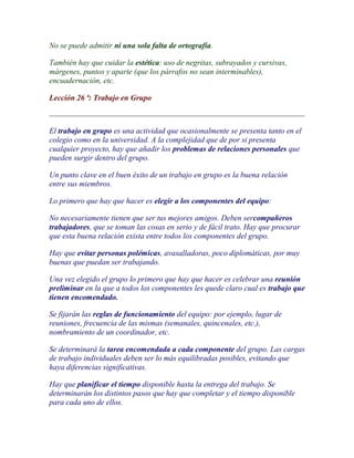 No se puede admitir ni una sola falta de ortografía.

También hay que cuidar la estética: uso de negritas, subrayados y cursivas,
márgenes, puntos y aparte (que los párrafos no sean interminables),
encuadernación, etc.

Lección 26 ª: Trabajo en Grupo



El trabajo en grupo es una actividad que ocasionalmente se presenta tanto en el
colegio como en la universidad. A la complejidad que de por si presenta
cualquier proyecto, hay que añadir los problemas de relaciones personales que
pueden surgir dentro del grupo.

Un punto clave en el buen éxito de un trabajo en grupo es la buena relación
entre sus miembros.

Lo primero que hay que hacer es elegir a los componentes del equipo:

No necesariamente tienen que ser tus mejores amigos. Deben sercompañeros
trabajadores, que se toman las cosas en serio y de fácil trato. Hay que procurar
que esta buena relación exista entre todos los componentes del grupo.

Hay que evitar personas polémicas, avasalladoras, poco diplomáticas, por muy
buenas que puedan ser trabajando.

Una vez elegido el grupo lo primero que hay que hacer es celebrar una reunión
preliminar en la que a todos los componentes les quede claro cual es trabajo que
tienen encomendado.

Se fijarán las reglas de funcionamiento del equipo: por ejemplo, lugar de
reuniones, frecuencia de las mismas (semanales, quincenales, etc.),
nombramiento de un coordinador, etc.

Se determinará la tarea encomendada a cada componente del grupo. Las cargas
de trabajo individuales deben ser lo más equilibradas posibles, evitando que
haya diferencias significativas.

Hay que planificar el tiempo disponible hasta la entrega del trabajo. Se
determinarán los distintos pasos que hay que completar y el tiempo disponible
para cada uno de ellos.
 