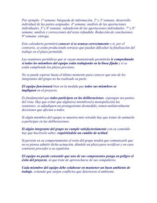 Por ejemplo: 1ª semana: búsqueda de información. 2º y 3ª semana: desarrollo
individual de las partes asignadas. 4ª semana: análisis de las aportaciones
individuales. 5ª y 6ª semana: refundición de las aportaciones individuales. 7º y 8º
semana: análisis y correcciones del texto refundido. Redacción de conclusiones.
9ª semana: entrega.

Este calendario permitirá conocer si se avanza correctamente o si, por el
contrario, se están produciendo retrasos que puedan dificultar la finalización del
trabajo en el plazo permitido.

Las reuniones periódicas que se vayan manteniendo permitirán ir comprobando
si todos los miembros del equipo están trabajando en la línea fijada y si se
están cumpliendo los plazos previstos.

No se puede esperar hasta el último momento para conocer que uno de los
integrantes del grupo no ha realizado su parte.

El equipo funcionará bien en la medida que todos sus miembros se
impliquen en el proyecto.

Es fundamental que todos participen en las deliberaciones, expongan sus puntos
del vista. Hay que evitar que algún(os) miembros(s) monopolice(n) las
reuniones, se adjudiquen un protagonismo desmedido, tomen unilateralmente
decisiones que afectan a todos.

Si algún miembro del equipo se muestra más retraído hay que tratar de animarle
a participar en las deliberaciones.

Si algún integrante del grupo no cumple satisfactoriamente con su cometido
hay que hacérselo saber, requiriéndole un cambio de actitud.

Si persiste en su comportamiento el resto del grupo tendrá que comunicarle que
no se piensa admitir dicha actuación, dándole un plazo para rectificar y en caso
contrario proceder a su expulsión.

El equipo no puede consentir que uno de sus componentes ponga en peligro el
éxito del proyecto, ni que trate de aprovecharse de sus compañeros.

Cada miembro del equipo debe colaborar en mantener un buen ambiente de
trabajo, evitando que surjan conflictos que deterioren el ambiente.
 