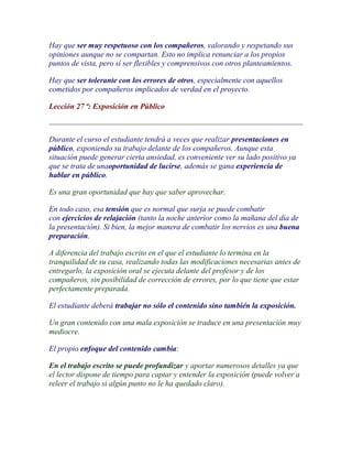 Hay que ser muy respetuoso con los compañeros, valorando y respetando sus
opiniones aunque no se compartan. Esto no implica renunciar a los propios
puntos de vista, pero sí ser flexibles y comprensivos con otros planteamientos.

Hay que ser tolerante con los errores de otros, especialmente con aquellos
cometidos por compañeros implicados de verdad en el proyecto.

Lección 27 ª: Exposición en Público



Durante el curso el estudiante tendrá a veces que realizar presentaciones en
público, exponiendo su trabajo delante de los compañeros. Aunque esta
situación puede generar cierta ansiedad, es conveniente ver su lado positivo ya
que se trata de unaoportunidad de lucirse, además se gana experiencia de
hablar en público.

Es una gran oportunidad que hay que saber aprovechar.

En todo caso, esa tensión que es normal que surja se puede combatir
con ejercicios de relajación (tanto la noche anterior como la mañana del día de
la presentación). Si bien, la mejor manera de combatir los nervios es una buena
preparación.

A diferencia del trabajo escrito en el que el estudiante lo termina en la
tranquilidad de su casa, realizando todas las modificaciones necesarias antes de
entregarlo, la exposición oral se ejecuta delante del profesor y de los
compañeros, sin posibilidad de corrección de errores, por lo que tiene que estar
perfectamente preparada.

El estudiante deberá trabajar no sólo el contenido sino también la exposición.

Un gran contenido con una mala exposición se traduce en una presentación muy
mediocre.

El propio enfoque del contenido cambia:

En el trabajo escrito se puede profundizar y aportar numerosos detalles ya que
el lector dispone de tiempo para captar y entender la exposición (puede volver a
releer el trabajo si algún punto no le ha quedado claro).
 