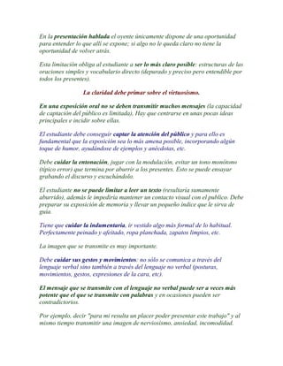 En la presentación hablada el oyente únicamente dispone de una oportunidad
para entender lo que allí se expone; si algo no le queda claro no tiene la
oportunidad de volver atrás.

Esta limitación obliga al estudiante a ser lo más claro posible: estructuras de las
oraciones simples y vocabulario directo (depurado y preciso pero entendible por
todos los presentes).

                 La claridad debe primar sobre el virtuosismo.

En una exposición oral no se deben transmitir muchos mensajes (la capacidad
de captación del público es limitada), Hay que centrarse en unas pocas ideas
principales e incidir sobre ellas.

El estudiante debe conseguir captar la atención del público y para ello es
fundamental que la exposición sea lo más amena posible, incorporando algún
toque de humor, ayudándose de ejemplos y anécdotas, etc.

Debe cuidar la entonación, jugar con la modulación, evitar un tono monótono
(típico error) que termina por aburrir a los presentes. Esto se puede ensayar
grabando el discurso y escuchándolo.

El estudiante no se puede limitar a leer un texto (resultaría sumamente
aburrido), además le impediría mantener un contacto visual con el publico. Debe
preparar su exposición de memoria y llevar un pequeño índice que le sirva de
guía.

Tiene que cuidar la indumentaria, ir vestido algo más formal de lo habitual.
Perfectamente peinado y afeitado, ropa planchada, zapatos limpios, etc.

La imagen que se transmite es muy importante.

Debe cuidar sus gestos y movimientos: no sólo se comunica a través del
lenguaje verbal sino también a través del lenguaje no verbal (posturas,
movimientos, gestos, expresiones de la cara, etc).

El mensaje que se transmite con el lenguaje no verbal puede ser a veces más
potente que el que se transmite con palabras y en ocasiones pueden ser
contradictorios.

Por ejemplo, decir "para mi resulta un placer poder presentar este trabajo" y al
mismo tiempo transmitir una imagen de nerviosismo, ansiedad, incomodidad.
 