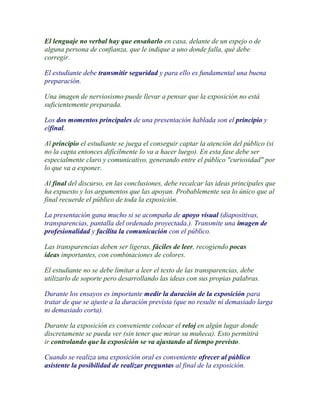 El lenguaje no verbal hay que ensañarlo en casa, delante de un espejo o de
alguna persona de confianza, que le indique a uno donde falla, qué debe
corregir.

El estudiante debe transmitir seguridad y para ello es fundamental una buena
preparación.

Una imagen de nerviosismo puede llevar a pensar que la exposición no está
suficientemente preparada.

Los dos momentos principales de una presentación hablada son el principio y
elfinal.

Al principio el estudiante se juega el conseguir captar la atención del público (si
no la capta entonces difícilmente lo va a hacer luego). En esta fase debe ser
especialmente claro y comunicativo, generando entre el público "curiosidad" por
lo que va a exponer.

Al final del discurso, en las conclusiones, debe recalcar las ideas principales que
ha expuesto y los argumentos que las apoyan. Probablemente sea lo único que al
final recuerde el público de toda la exposición.

La presentación gana mucho si se acompaña de apoyo visual (diapositivas,
transparencias, pantalla del ordenado proyectada.). Transmite una imagen de
profesionalidad y facilita la comunicación con el público.

Las transparencias deben ser ligeras, fáciles de leer, recogiendo pocas
ideas importantes, con combinaciones de colores.

El estudiante no se debe limitar a leer el texto de las transparencias, debe
utilizarlo de soporte pero desarrollando las ideas con sus propias palabras.

Durante los ensayos es importante medir la duración de la exposición para
tratar de que se ajuste a la duración prevista (que no resulte ni demasiado larga
ni demasiado corta).

Durante la exposición es conveniente colocar el reloj en algún lugar donde
discretamente se pueda ver (sin tener que mirar su muñeca). Esto permitirá
ir controlando que la exposición se va ajustando al tiempo previsto.

Cuando se realiza una exposición oral es conveniente ofrecer al público
asistente la posibilidad de realizar preguntas al final de la exposición.
 