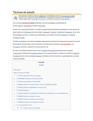 Técnicas de estudio
            Este artículo o sección necesita ser wikificado con un formato acorde a las convenciones de estilo.
            Por favor, edítalo para que las cumpla. Mientras tanto, no elimines este aviso puesto el 23 de junio de 2012.
            También puedes ayudar wikificando otros artículos o cambiando este cartel por uno más específico.


Con el nombre de técnicas de estudio se identifican una serie de estrategias y procedimientos de

carácter cognitivo y metacognitivo vinculados al aprendizaje.

De este modo y bajo esta denominación, se integran se agrupan técnicas directamente implicadas en el propio proceso del

estudio; tales como la planificación de dicha actividad, el subrayado, el resumen, la elaboración de esquemas, etc; así como

otras estrategias que tienen un carácter más complementario, como pueden ser la toma de apuntes o la realización

de trabajos escolares.

Todo ello, acompañado por una serie de estrategias metacognitivas (monitorización de la ejecución de la tarea) que en ellas

están presentes (de forma más o menos consciente) en todo este proceso del estudio: autocuestionamiento, uso

de analogías, supervisión y regulación de la propia ejecución, etc.

En cuanto a la enseñanza de estas técnicas, tanto la psicología del aprendizaje (particularmente la concepción

"constructivista" procedente de la psicología cognitiva), como la práctica educativa, coninciden en considerar el modelado y

el moldeado docente como las estrategias didácticas más idóneas a la hora de promover un aprendizaje eficaz y profundo

de dichas estrategias.

                                                  Contenido
                                                    [ocultar]


1 Descripción

2 Tipos de técnicas de estudio

 o    2.1 Factores importantes para una estrategia

 o    2.2 Habilidades cognitivas y técnicas de estudio

 o    2.3 Técnicas que conducen al conocimiento

 o    2.4 Métodos basados en la memorización: ensayo y aprendizaje mecánico

 o    2.5 Métodos basados en habilidades de comunicación

 o    2.6 Tarjetas didácticas

 o    2.7 Métodos basados en condensación de información, sumarización y el uso de palabras clave

 o    2.8 Métodos basados en imágenes visuales

 o    2.9 Métodos basados en acrónimos y nemotécnias

 o    2.10 Métodos basados en estrategias de exámenes

 o    2.11 Comprensión de textos

              2.11.1 Primera etapa: Lectura global
 