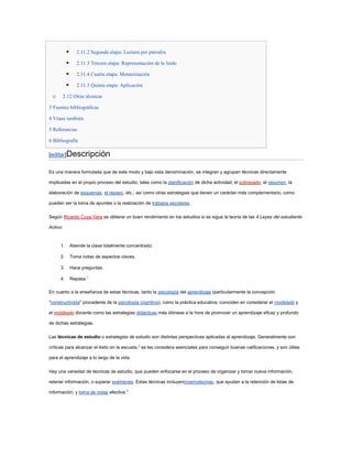       2.11.2 Segunda etapa: Lectura por párrafos

                 2.11.3 Tercera etapa: Representación de lo leído

                 2.11.4 Cuarta etapa: Memorización

                 2.11.5 Quinta etapa: Aplicación

 o     2.12 Otras técnicas

3 Fuentes bibliográficas

4 Véase también

5 Referencias

6 Bibliografía

[editar]Descripción

Es una manera formulada que de este modo y bajo esta denominación, se integran y agrupan técnicas directamente

implicadas en el propio proceso del estudio; tales como la planificación de dicha actividad, el subrayado, el resumen, la

elaboración de esquemas, el repaso, etc.; así como otras estrategias que tienen un carácter más complementario, como

pueden ser la toma de apuntes o la realización de trabajos escolares.

Según Ricardo Cuya Vera se obtiene un buen rendimiento en los estudios si se sigue la teoría de las 4 Leyes del estudiante

Activo:


      1.       Atiende la clase totalmente concentrado.

      2.       Toma notas de aspectos claves.

      3.       Hace preguntas.

      4.       Repasa.1

En cuanto a la enseñanza de estas técnicas, tanto la psicología del aprendizaje (particularmente la concepción

"constructivista" procedente de la psicología cognitiva), como la práctica educativa, coinciden en considerar el modelado y

el moldeado docente como las estrategias didácticas más idóneas a la hora de promover un aprendizaje eficaz y profundo

de dichas estrategias.

Las técnicas de estudio o estrategias de estudio son distintas perspectivas aplicadas al aprendizaje. Generalmente son

críticas para alcanzar el éxito en la escuela,2 se les considera esenciales para conseguir buenas calificaciones, y son útiles

para el aprendizaje a lo largo de la vida.

Hay una variedad de técnicas de estudio, que pueden enfocarse en el proceso de organizar y tomar nueva información,

retener información, o superar exámenes. Estas técnicas incluyenmnemotecnias, que ayudan a la retención de listas de

información, y toma de notas efectiva.3
 
