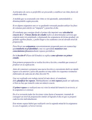 A principios de curso es preferible ser precavido y establecer un ritmo diario de
estudio más duro.

A medida que va avanzando este ritmo se irá ajustando, aumentándolo o
disminuyéndolo según proceda.

Si en alguna asignatura uno se va quedando retrasado pueden utilizar los fines
de semanas para darles un "empujón" y ponerlas al día.

El estudiante que consigue desde el primer día imprimir una velocidad de
crucero de 2 - 3 horas diarias de estudio (salvo en determinadas carreras que
exigirán más) irá asimilando y dominando las asignaturas de forma gradual, sin
grandes agobios finales, y podrá llegar a los exámenes con un elevado nivel de
preparación.

Para llevar una asignatura convenientemente preparada para un examen hay
queestudiarla en profundidad y una vez aprendida mantener esos
conocimientos frescosmediante repasos periódicos.

En la lección 8ª (Fases del Estudio) se explica como afrontar ese primer
estudio.

Esta primera preparación se realiza lección a lección, a medida que avanza el
profesor en su explicación.

Antes de comenzar a preparar una nueva lección es conveniente darle un rápido
repaso a la anterior y para ello pueden ser muy útiles los esquemas-resúmenes
elaborados de cada una de ellas (lección 9ª).

Una vez realizado este trabajo inicial (el más duro), el estudiante
debe planificar los repasos. Habitualmente con tres repasos puede ser suficiente,
si bien no hay que tomarlo como un número exacto.

El primer repaso se realizará una vez visto la mitad del temario (o un tercio, si
la asignatura es extensa).

En el se revisarán todas las lecciones vistas hasta el momento, tratando de
conseguir un nivel de preparación similar al logrado el día en que se preparó
cada lección individualmente.

Este mismo repaso habrá que realizarlo con la segunda mitad de la asignatura
(o con el segundo y el tercer tercio).
 