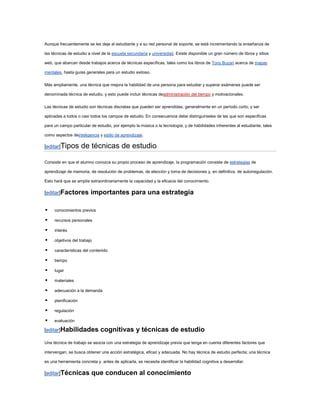 Aunque frecuentemente se les deja al estudiante y a su red personal de soporte, se está incrementando la enseñanza de

las técnicas de estudio a nivel de la escuela secundaria y universidad. Existe disponible un gran número de libros y sitios

web, que abarcan desde trabajos acerca de técnicas específicas, tales como los libros de Tony Buzan acerca de mapas

mentales, hasta guías generales para un estudio exitoso.

Más ampliamente, una técnica que mejora la habilidad de una persona para estudiar y superar exámenes puede ser

denominada técnica de estudio, y esto puede incluir técnicas deadministración del tiempo y motivacionales.

Las técnicas de estudio son técnicas discretas que pueden ser aprendidas, generalmente en un período corto, y ser

aplicadas a todos o casi todos los campos de estudio. En consecuencia debe distinguírseles de las que son específicas

para un campo particular de estudio, por ejemplo la música o la tecnología, y de habilidades inherentes al estudiante, tales

como aspectos deinteligencia y estilo de aprendizaje.

[editar]Tipos        de técnicas de estudio

Consiste en que el alumno conozca su propio proceso de aprendizaje, la programación consiste de estrategias de

aprendizaje de memoria, de resolución de problemas, de elección y toma de decisiones y, en definitiva, de autorregulación.

Esto hará que se amplíe extraordinariamente la capacidad y la eficacia del conocimiento.

[editar]Factores         importantes para una estrategia

    conocimientos previos

    recursos personales

    interés

    objetivos del trabajo

    características del contenido

    tiempo

    lugar

    materiales

    adecuación a la demanda

    planificación

    regulación

    evaluación

[editar]Habilidades            cognitivas y técnicas de estudio
Una técnica de trabajo se asocia con una estrategia de aprendizaje previa que tenga en cuenta diferentes factores que

intervengan; se busca obtener una acción estratégica, eficaz y adecuada. No hay técnica de estudio perfecta; una técnica

es una herramienta concreta y, antes de aplicarla, se necesita identificar la habilidad cognitiva a desarrollar.

[editar]Técnicas          que conducen al conocimiento
 