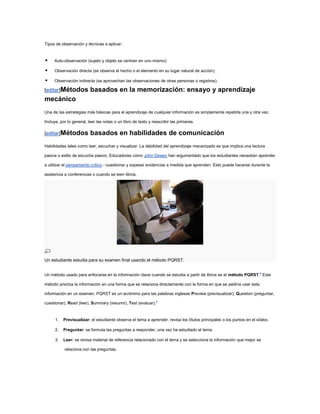 Tipos de observación y técnicas a aplicar:


    Auto-observación (sujeto y objeto se centran en uno mismo).

    Observación directa (se observa el hecho o el elemento en su lugar natural de acción).

    Observación indirecta (se aprovechan las observaciones de otras personas o registros).

[editar]Métodos           basados en la memorización: ensayo y aprendizaje
mecánico
Una de las estrategias más básicas para el aprendizaje de cualquier información es simplemente repetirla una y otra vez.

Incluye, por lo general, leer las notas o un libro de texto y reescribir las primeras.

[editar]Métodos           basados en habilidades de comunicación
Habilidades tales como leer, escuchar y visualizar. La debilidad del aprendizaje mecanizado es que implica una lectura

pasiva o estilo de escucha pasivo. Educadores como John Dewey han argumentado que los estudiantes necesitan aprender

a utilizar el pensamiento crítico - cuestionar y sopesar evidencias a medida que aprenden. Esto puede hacerse durante la

asistencia a conferencias o cuando se leen libros.




Un estudiante estudia para su examen final usando el método PQRST.


Un método usado para enfocarse en la información clave cuando se estudia a partir de libros es el método PQRST.4 Este

método prioriza la información en una forma que se relaciona directamente con la forma en que se pediría usar esta

información en un examen. PQRST es un acrónimo para las palabras inglesas Preview (previsualizar), Question (preguntar,

cuestionar), Read (leer), Summary (resumir), Test (evaluar).5


      1.   Previsualizar: el estudiante observa el tema a aprender, revisa los títulos principales o los puntos en el sílabo.

      2.   Preguntar: se formula las preguntas a responder, una vez ha estudiado el tema.

      3.   Leer: se revisa material de referencia relacionado con el tema y se selecciona la información que mejor se

           relaciona con las preguntas.
 