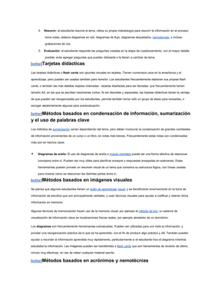 4.   Resumir: el estudiante resume el tema, utiliza su propia metodología para resumir la información en el proceso:

           toma notas, elabora diagramas en red, diagramas de flujo, diagramas etiquetados, nemotécnias, o incluso

           grabaciones de voz.

     5.   Evaluación: el estudiante responde las preguntas creadas en la etapa de cuestionamiento, con el mayor detalle

           posible; evita agregar preguntas que puedan distraerle o le lleven a cambiar de tema.

[editar]Tarjetas        didácticas
Las tarjetas didácticas o flash cards son apuntes visuales en tarjetas. Tienen numerosos usos en la enseñanza y el

aprendizaje, pero pueden ser usadas también para revisión. Los estudiantes frecuentemente elaboran sus propias flash

cards, o también las más detallas tarjetas indexadas - tarjetas diseñadas para ser llenadas, que frecuentemente tienen

tamaño A5, en las que se escriben resúmenes cortos. Al ser discretas y separadas, las tarjetas didácticas tienen la ventaja

de que pueden ser reorganizadas por los estudiantes, permite también tomar sólo un grupo de éstas para revisarlas, o

escoger aleatoriamente algunas para autoevaluación.

[editar]Métodos
              basados en condensación de información, sumarización
y el uso de palabras clave
Los métodos de sumarización varían dependiendo del tema, pero deben involucrar la condensación de grandes cantidades

de información provenientes de un curso o un libro, en notas más breves. Frecuentemente estas notas son condensadas

más aún en hechos clave.


    Diagramas de araña: El uso de diagramas de araña o mapas mentales puede ser una forma efectiva de relacionar

     conceptos entre sí. Pueden ser muy útiles para planificar ensayos o respuestas ensayadas en exámenes. Estas

     herramientas pueden proveer un resumen visual de un tema que conserva su estructura lógica, con líneas usadas

     para mostrar cómo se relacionan las distintas partes entre sí.

[editar]Métodos          basados en imágenes visuales
Se piensa que algunos estudiantes tienen un estilo de aprendizaje visual, y se beneficiarán enormemente en la toma de

información de estudios que son principalmente verbales, y usan técnicas visuales para ayudar a codificar y retener dicha

información en memoria.

Algunas técnicas de memorización hacen uso de la memoria visual, por ejemplo el método de loci, un sistema de

visualización de información clave en localizaciones físicas reales, por ejemplo alrededor de un dormitorio.

Los diagramas son frecuentemente herramientas subvaluadas. Pueden ser utilizadas para unir toda la información, y

proveer una reorganización práctica de lo que se ha aprendido, con el fin de producir algo práctico y útil. También pueden

ayudar a recordar la información aprendida muy rápidamente, particularmente si el estudiante hizo el diagrama mientras

estudiaba la información. Las imágenes pueden ser transferidas a flash cards que son herramientas de revisión de último

minuto muy efectivas, en vez de releer cualquier material escrito.

[editar]Métodos          basados en acrónimos y nemotécnias
 