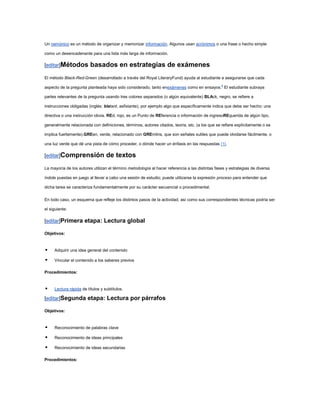 Un nemónico es un método de organizar y memorizar información. Algunos usan acrónimos o una frase o hecho simple

como un desencadenante para una lista más larga de información.

[editar]Métodos          basados en estrategias de exámenes
El método Black-Red-Green (desarrollado a través del Royal LiteraryFund) ayuda al estudiante a asegurarse que cada

aspecto de la pregunta planteada haya sido considerado, tanto enexámenes como en ensayos.6 El estudiante subraya

partes relevantes de la pregunta usando tres colores separados (o algún equivalente) BLAck, negro, se refiere a

instrucciones obligadas (inglés: blatant, asfixiante), por ejemplo algo que específicamente indica que debe ser hecho; una

directiva o una instrucción obvia. REd, rojo, es un Punto de REferencia o información de ingresoREquerida de algún tipo,

generalmente relacionada con definiciones, términos, autores citados, teoría, etc. (a los que se refiere explícitamente o se

implica fuertemente).GREen, verde, relacionado con GREmlins, que son señales sutiles que puede olvidarse fácilmente, o

una luz verde que dé una pista de cómo proceder, o dónde hacer un énfasis en las respuestas [1].

[editar]Comprensión               de textos
La mayoría de los autores utilizan el término metodología al hacer referencia a las distintas fases y estrategias de diversa

índole puestas en juego al llevar a cabo una sesión de estudio; puede utilizarse la expresión proceso para entender que

dicha tarea se caracteriza fundamentalmente por su carácter secuencial o procedimental.

En todo caso, un esquema que refleje los distintos pasos de la actividad, así como sus correspondientes técnicas podría ser

el siguiente:

[editar]Primera etapa: Lectura global

Objetivos:


    Adquirir una idea general del contenido

    Vincular el contenido a los saberes previos

Procedimientos:


    Lectura rápida de títulos y subtítulos.

[editar]Segunda etapa: Lectura por párrafos

Objetivos:


    Reconocimiento de palabras clave

    Reconocimiento de ideas principales

    Reconocimiento de ideas secundarias

Procedimientos:
 