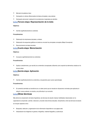     Marcado de palabras clave

    Subrayado en colores diferenciados de ideas principales y secundarias

    Subrayado estructural: realización de anotaciones marginales por párrafos

[editar]Tercera etapa: Representación de lo leído

Objetivos:


    Asimilar significativamente el contenido

Procedimientos:


    Elaboración de resúmenes textuales o síntesis

    Elaboración de esquemas gráficos en donde se vinculan los principales conceptos (Mapa Conceptual)

    Reconocimiento de ideas terciarias.

[editar]Cuarta etapa: Memorización

Objetivos:


    Incorporar significativamente los contenidos

Procedimientos:


    Explicar (verbalmente y por escrito) los contenidos conceptuales utilizando como soporte los elementos creados en la

     tercera etapa

[editar]Quinta etapa: Aplicación

Objetivos:



    Asimilar significativamente los contenidos y recuperarlos para nuevos aprendizajes

Procedimientos:


    El contenido asimilado se transforma en un saber previo que se rescata en situaciones concretas para aplicarse al

     adquirir nuevos saberes, se amplía y se profundiza lo ya conocido.

[editar]Otras        técnicas
Más allá de la comprensión de textos lingüísticos, las técnicas de estudio implican habilidades relacionadas con la

capacidad de comprender, asimilar, relacionar y recordar otras formas textuales. Actualmente, entre las técnicas de estudio

se incluyen aspectos como:


    Búsqueda, selección y organización de la información disponible en una página web.

    Interpretación de imágenes en general, infografías, material fotográfico y audiovisual.
 