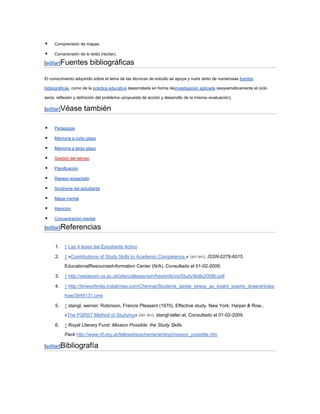     Comprensión de mapas.

    Comprensión de lo leído (recitar).

[editar]Fuentes           bibliográficas

El conocimiento adquirido sobre el tema de las técnicas de estudio se apoya y nutre tanto de numerosas fuentes

bibliográficas, como de la práctica educativa desarrollada en forma deinvestigación aplicada (esquemáticamente el ciclo

sería: reflexión y definición del problema--propuesta de acción y desarrollo de la misma--evaluación).

[editar]Véase        también

    Pedagogía

    Memoria a corto plazo

    Memoria a largo plazo

    Gestión del tiempo

    Planificación

    Repaso espaciado

    Síndrome del estudiante

    Mapa mental

    Atención

    Concentración mental

[editar]Referencias


     1.   ↑ Las 4 leyes del Estudiante Activo

     2.   ↑ «Contributions of Study Skills to Academic Competence.» (en en). ISSN-0279-6015.

          EducationalResourcesInformation Center (N/A). Consultado el 01-02-2009.

     3.   ↑ http://weblearn.ox.ac.uk/site/colleges/seh/freshinfo/vs/StudySkills2008b.pdf

     4.   ↑ http://timesofindia.indiatimes.com/Chennai/Students_tackle_stress_as_board_exams_draw/articles
          how/3949131.cms

     5.   ↑ stangl, werner; Robinson, Francis Pleasant (1970). Effective study. New York: Harper & Row..
          «The PQRST Method of Studying» (en en). stangl-taller.at. Consultado el 01-02-2009.

     6.   ↑ Royal Literary Fund: Mission Possible: the Study Skills

          Pack http://www.rlf.org.uk/fellowshipscheme/writing/mission_possible.cfm

[editar]Bibliografía
 