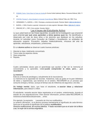    ROMAIN, Trevor, Cómo Hacer la Tarea sin Vomitar [tr. Eunice Cortés Gutiérrez], México, Panorama Editorial, 2002, 71

         pp.

        STATON, Thomas F., Cómo Estudiar [tr. Armando Torres Michúa], México, Editorial Trillas, julio 1996, 72 pp.

        HERNÁNDEZ, P. y GARCÍA, L. (1991): Psicología y enseñanza del estudio. Pirámide. Madrid. ISBN 84-368-0542-9.

        BURON, J. (1993): Enseñar a aprender: introducción a la meta cognición. Mensajero. Bilbao. ISBN 84-271-1823-6.

        SÁNCHEZ, Mª. L. (1991): Cómo estudiar. Granada. Madrid.

                                  Las 4 leyes del Estudiante Activo
     Lo que usted leerá en las líneas siguientes, es parte de la investigación que emprendí
     para entender por qué unos aprenden y otros (parece que) no. He identificado y
     observado por más de doce años a los alumnos que destacan en los estudios,
     durante mi actividad como Consultor de Calidad y Acreditación, en entidades de
     educación superior. Encuentro: dotados intelectualmente, virtuosos del arte de
     aprender, estudiosos, empeñosos, ychancones.

     En un alumno activo se observan cuatro buenas prácticas:

1.   Atiende la clase, totalmente concentrado.
2.   Toma notas de aspectos claves.
3.   Hace preguntas.
4.   Repasa.




     Cuatro actividades claves para el aprendizaje que ayudan a fijar (en la memoria) el
     conocimiento y lo aprendido. Usted puede comprender la clase, pero… ¿La
     recordará?

     La memoria
     Este es un tema de psicólogos y actualmente de la neurociencia.
     La memoria es la capacidad de recordar. Aclaremos, todo se graba en la gran biblioteca
     de datos y experiencias, que tenemos en el cerebro. RECORDAR es un proceso que
     consume energía y tiempo, aunque el tiempo sea de milésimas de segundos o de días.

     Un trabajo mental, típico, que hace el estudiante, es asociar ideas y relacionar
     información, para deducir o inferir.

     El estudiante, necesita asociar datos registrados en el cerebro, anteriormente, durante el
     estudio de una asignatura/curso. Para asociar información, primero debe RECORDAR, lo
     leído/escuchado/deducido/pensado… antes.

     Por ejemplo, la expresión: Leonardo da Vinci es multifacético.
     La anterior afirmación, -si el alumno procesa mentalmente el significado de cada término-
     hará que el recuerde el significado de la palabra multifacético.
     Persona multifuncional, de muchos talentos. Y hasta recordará que es el autor de la Mona
     Lisa, la mujer de la sonrisa enigmática.
 