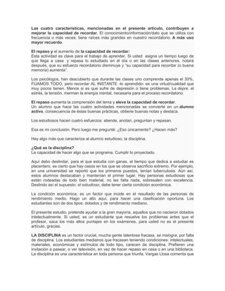 Las cuatro características, mencionadas en el presente artículo, contribuyen a
mejorar la capacidad de recordar. El conocimiento/información/dato que se utiliza con
frecuencia o más veces; tiene raíces más grandes en nuestro recordatorio. A más uso
mayor recuerdo.

El repaso y el aumento de la capacidad de recordar:
Esta actividad es clave para el trabajo de aprender. Si usted asigna un tiempo luego de
que llega a casa y repasa lo estudiado en el día o en las clases anteriores, notará
después, que su esfuerzo recordatorio disminuye y “su capacidad para recordar (o buena
memoria) aumenta”.

Los psicólogos, han descubierto que durante las clases uno comprende apenas el 30%.
FIJAMOS TODO, pero recordar AL INSTANTE -lo aprendido- es una virtud/cualidad que
muy pocos tienen. Menos si es que sufre de depresión o tiene problemas. La depre, el
estrés, la tensión, merman la energía mental, necesaria para el proceso recordatorio.

El repaso aumenta la comprensión del tema y eleva la capacidad de recordar.
Un alumno que hace las cuatro actividades mencionadas se convierte en un alumno
activo, consecuencia de éstas buenas prácticas, obtiene buenas notas y destaca.

Los estudiosos hacen cuatro esfuerzos: atiende, anotan, preguntan y repasan.

Esa es mi conclusión. Pero luego me pregunté: ¿Eso únicamente? ¿Hacen más?

Hay algo más que caracteriza al alumno estudioso, la disciplina.

¿Qué es la disciplina?
La capacidad de hacer algo que se programa. Cumplir lo proyectado.

Aquí debo deslindar, para el que estudia con ganas, el tiempo que dedica a estudiar es
placentero, es cierto que hay casos en los que se observa sacrificio extremo. Por ejemplo,
en una universidad se reportó que los primeros puestos, tenían tuberculosis. Aún así,
estos alumnos destacaban y mantenían el primer lugar. Hay personas estudiosas que
están rodeadas de todo bien material, no les falta nada, sobresalen con excelencia.
Deslindo así el supuesto: el estudioso, debe tener cierta condición económica.

La condición económica, es un factor que incide en el resultado de las personas de
rendimiento medio. Hago un alto aquí, para hacer una clasificación oportuna. Los
estudiantes son de dos tipos: dotados y de rendimiento mediano.

El presente estudio, pretende ayudar a la gran mayoría, aquellos que no nacieron dotados
intelectualmente. Si usted, es un estudiante que resuelve los problemas antes que el
profesor, saca los más altos puntajes en los exámenes, para usted no es el presente
artículo, gracias.

LA DISCIPLINA es un factor crucial, mucha gente talentosa fracasa, se malogra, por falta
de disciplina. Los estudiantes medianos que fracasan teniendo condiciones: intelectuales,
materiales, económicas y estímulos de todo tipo, carecen de disciplina. Prefieren una
invitación a pasear, o ver televisión, en vez de hacer repaso en casa o en una biblioteca.
La disciplina es una característica en toda persona que triunfa. Vargas Llosa comenta que
 