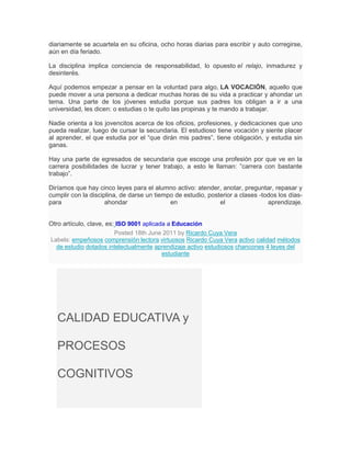 diariamente se acuartela en su oficina, ocho horas diarias para escribir y auto corregirse,
aún en día feriado.

La disciplina implica conciencia de responsabilidad, lo opuesto el relajo, inmadurez y
desinterés.

Aquí podemos empezar a pensar en la voluntad para algo, LA VOCACIÓN, aquello que
puede mover a una persona a dedicar muchas horas de su vida a practicar y ahondar un
tema. Una parte de los jóvenes estudia porque sus padres los obligan a ir a una
universidad, les dicen: o estudias o te quito las propinas y te mando a trabajar.

Nadie orienta a los jovencitos acerca de los oficios, profesiones, y dedicaciones que uno
pueda realizar, luego de cursar la secundaria. El estudioso tiene vocación y siente placer
al aprender, el que estudia por el “que dirán mis padres”, tiene obligación, y estudia sin
ganas.

Hay una parte de egresados de secundaria que escoge una profesión por que ve en la
carrera posibilidades de lucrar y tener trabajo, a esto le llaman: ”carrera con bastante
trabajo”.

Diríamos que hay cinco leyes para el alumno activo: atender, anotar, preguntar, repasar y
cumplir con la disciplina, de darse un tiempo de estudio, posterior a clases -todos los días-
para                 ahondar                en                el                aprendizaje.


Otro artículo, clave, es: ISO 9001 aplicada a Educación
                         Posted 18th June 2011 by Ricardo Cuya Vera
Labels: empeñosos comprensión lectora virtuosos Ricardo Cuya Vera activo calidad métodos
  de estudio dotados intelectualmente aprendizaje activo estudiosos chancones 4 leyes del
                                          estudiante




   CALIDAD EDUCATIVA y

   PROCESOS

   COGNITIVOS
 