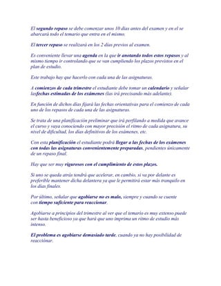 El segundo repaso se debe comenzar unos 10 días antes del examen y en el se
abarcará todo el temario que entra en el mismo.

El tercer repaso se realizará en los 2 días previos al examen.

Es conveniente llevar una agenda en la que ir anotando todos estos repasos y al
mismo tiempo ir controlando que se van cumpliendo los plazos previstos en el
plan de estudio.

Este trabajo hay que hacerlo con cada una de las asignaturas.

A comienzos de cada trimestre el estudiante debe tomar un calendario y señalar
lasfechas estimadas de los exámenes (las irá precisando más adelante).

En función de dichos días fijará las fechas orientativas para el comienzo de cada
uno de los repasos de cada una de las asignaturas.

Se trata de una planificación preliminar que irá perfilando a medida que avance
el curso y vaya conociendo con mayor precisión el ritmo de cada asignatura, su
nivel de dificultad, los días definitivos de los exámenes, etc.

Con esta planificación el estudiante podrá llegar a las fechas de los exámenes
con todas las asignaturas convenientemente preparadas, pendientes únicamente
de un repaso final.

Hay que ser muy rigurosos con el cumplimiento de estos plazos.

Si uno se queda atrás tendrá que acelerar, en cambio, si va por delante es
preferible mantener dicha delantera ya que le permitirá estar más tranquilo en
los días finales.

Por último, señalar que agobiarse no es malo, siempre y cuando se cuente
con tiempo suficiente para reaccionar.

Agobiarse a principios del trimestre al ver que el temario es muy extenso puede
ser hasta beneficioso ya que hará que uno imprima un ritmo de estudio más
intenso.

El problema es agobiarse demasiado tarde, cuando ya no hay posibilidad de
reacciónar.
 