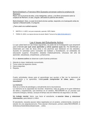BartonZwiebach y Francisco Miró Quesada conversan sobre la conjetura de
     Riemann
     Reuní, con la anuencia de ellos, a dos inteligentes, activos, y los filmé conversando sobre la
     conjetura de Riemann, el caso, singular, demuestra la potencia del cerebro.

     BartonZwiebach, físico, co autor de la teoría de las cuerdas, respondía, en el aeropuerto antes de
     regresar a Massachusetts, mi pregunta:

     ¿Tiene usted una cualidad especial,


        MARTÍN H., E. (2007): Leer para comprender y aprender. CEPE. Madrid.

        TIERNO, B. (2003): Las mejores técnicas de estudio. Madrid: Temas de Hoy ISBN 978-84-8460-247-7




                                 Las 4 leyes del Estudiante Activo
     Lo que usted leerá en las líneas siguientes, es parte de la investigación que emprendí
     para entender por qué unos aprenden y otros (parece que) no. He identificado y
     observado por más de doce años a los alumnos que destacan en los estudios,
     durante mi actividad como Consultor de Calidad y Acreditación, en entidades de
     educación superior. Encuentro: dotados intelectualmente, virtuosos del arte de
     aprender, estudiosos, empeñosos, ychancones.

     En un alumno activo se observan cuatro buenas prácticas:

1.   Atiende la clase, totalmente concentrado.
2.   Toma notas de aspectos claves.
3.   Hace preguntas.
4.   Repasa.




     Cuatro actividades claves para el aprendizaje que ayudan a fijar (en la memoria) el
     conocimiento y lo aprendido. Usted puede comprender la clase, pero… ¿La
     recordará?

     La memoria
     Este es un tema de psicólogos y actualmente de la neurociencia.
     La memoria es la capacidad de recordar. Aclaremos, todo se graba en la gran biblioteca
     de datos y experiencias, que tenemos en el cerebro. RECORDAR es un proceso que
     consume energía y tiempo, aunque el tiempo sea de milésimas de segundos o de días.

     Un trabajo mental, típico, que hace el estudiante, es asociar ideas y relacionar
     información, para deducir o inferir.

     El estudiante, necesita asociar datos registrados en el cerebro, anteriormente, durante el
     estudio de una asignatura/curso. Para asociar información, primero debe RECORDAR, lo
     leído/escuchado/deducido/pensado… antes.
 