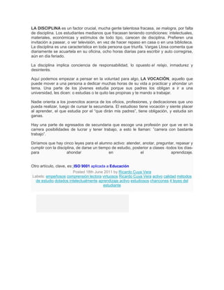 LA DISCIPLINA es un factor crucial, mucha gente talentosa fracasa, se malogra, por falta
de disciplina. Los estudiantes medianos que fracasan teniendo condiciones: intelectuales,
materiales, económicas y estímulos de todo tipo, carecen de disciplina. Prefieren una
invitación a pasear, o ver televisión, en vez de hacer repaso en casa o en una biblioteca.
La disciplina es una característica en toda persona que triunfa. Vargas Llosa comenta que
diariamente se acuartela en su oficina, ocho horas diarias para escribir y auto corregirse,
aún en día feriado.

La disciplina implica conciencia de responsabilidad, lo opuesto el relajo, inmadurez y
desinterés.

Aquí podemos empezar a pensar en la voluntad para algo, LA VOCACIÓN, aquello que
puede mover a una persona a dedicar muchas horas de su vida a practicar y ahondar un
tema. Una parte de los jóvenes estudia porque sus padres los obligan a ir a una
universidad, les dicen: o estudias o te quito las propinas y te mando a trabajar.

Nadie orienta a los jovencitos acerca de los oficios, profesiones, y dedicaciones que uno
pueda realizar, luego de cursar la secundaria. El estudioso tiene vocación y siente placer
al aprender, el que estudia por el “que dirán mis padres”, tiene obligación, y estudia sin
ganas.

Hay una parte de egresados de secundaria que escoge una profesión por que ve en la
carrera posibilidades de lucrar y tener trabajo, a esto le llaman: ”carrera con bastante
trabajo”.

Diríamos que hay cinco leyes para el alumno activo: atender, anotar, preguntar, repasar y
cumplir con la disciplina, de darse un tiempo de estudio, posterior a clases -todos los días-
para                 ahondar                en                el                aprendizaje.


Otro artículo, clave, es: ISO 9001 aplicada a Educación
                         Posted 18th June 2011 by Ricardo Cuya Vera
Labels: empeñosos comprensión lectora virtuosos Ricardo Cuya Vera activo calidad métodos
  de estudio dotados intelectualmente aprendizaje activo estudiosos chancones 4 leyes del
                                          estudiante
 
