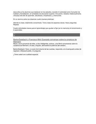doce años a los alumnos que destacan en los estudios, durante mi actividad como Consultor de
Calidad y Acreditación, en entidades de educación superior. Encuentro: dotados intelectualmente,
virtuosos del arte de aprender, estudiosos, empeñosos, y chancones.

En un alumno activo se observan cuatro buenas prácticas:

Atiende la clase, totalmente concentrado. Toma notas de aspectos claves. Hace preguntas.
Repasa.

Cuatro actividades claves para el aprendizaje que ayudan a fijar (en la memoria) el conocimiento y
lo aprendido.

JUL
28

BartonZwiebach y Francisco Miró Quesada conversan sobre la conjetura de
Riemann
Reuní, con la anuencia de ellos, a dos inteligentes, activos, y los filmé conversando sobre la
conjetura de Riemann, el caso, singular, demuestra la potencia del cerebro.

BartonZwiebach, físico, co autor de la teoría de las cuerdas, respondía, en el aeropuerto antes de
regresar a Massachusetts, mi pregunta:

¿Tiene usted una cualidad especial,
 