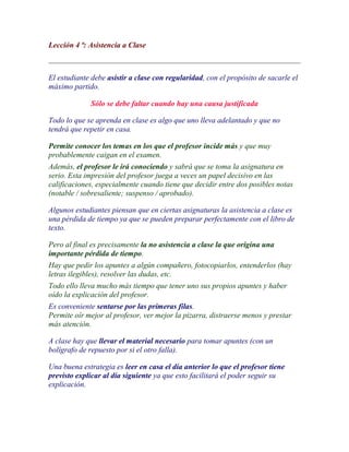 Lección 4 ª: Asistencia a Clase



El estudiante debe asistir a clase con regularidad, con el propósito de sacarle el
máximo partido.

             Sólo se debe faltar cuando hay una causa justificada

Todo lo que se aprenda en clase es algo que uno lleva adelantado y que no
tendrá que repetir en casa.

Permite conocer los temas en los que el profesor incide más y que muy
probablemente caigan en el examen.
Además, el profesor le irá conociendo y sabrá que se toma la asignatura en
serio. Esta impresión del profesor juega a veces un papel decisivo en las
calificaciones, especialmente cuando tiene que decidir entre dos posibles notas
(notable / sobresaliente; suspenso / aprobado).

Algunos estudiantes piensan que en ciertas asignaturas la asistencia a clase es
una pérdida de tiempo ya que se pueden preparar perfectamente con el libro de
texto.

Pero al final es precisamente la no asistencia a clase la que origina una
importante pérdida de tiempo.
Hay que pedir los apuntes a algún compañero, fotocopiarlos, entenderlos (hay
letras ilegibles), resolver las dudas, etc.
Todo ello lleva mucho más tiempo que tener uno sus propios apuntes y haber
oído la explicación del profesor.
Es conveniente sentarse por las primeras filas.
Permite oír mejor al profesor, ver mejor la pizarra, distraerse menos y prestar
más atención.

A clase hay que llevar el material necesario para tomar apuntes (con un
bolígrafo de repuesto por si el otro falla).

Una buena estrategia es leer en casa el día anterior lo que el profesor tiene
previsto explicar al día siguiente ya que esto facilitará el poder seguir su
explicación.
 