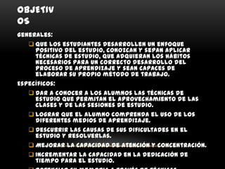 OBJETIV
OS
Generales:
    Que los estudiantes desarrollen un enfoque
     positivo del estudio, conozcan y sepan aplicar
     técnicas de estudio, que adquieran los hábitos
     necesarios para un correcto desarrollo del
     proceso de aprendizaje y sean capaces de
     elaborar su propio método de trabajo.
Específicos:
    Dar a conocer a los alumnos las técnicas de
     estudio que permitan el aprovechamiento de las
     clases y de las sesiones de estudio.
    Lograr que el alumno comprenda el uso de los
     diferentes medios de aprendizaje.
    Descubrir las causas de sus dificultades en el
     estudio y resolverlas.
    Mejorar la capacidad de atención y concentración.
    Incrementar la capacidad en la dedicación de
     tiempo para el estudio.
 