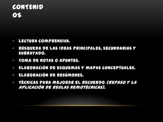 CONTENID
OS


• Lectura comprensiva.
• Búsqueda de las ideas principales, secundarias y
  subrayado.
• Toma de notas o apuntes.
• Elaboración de esquemas y mapas conceptuales.
• Elaboración de resúmenes.
• Técnicas para mejorar el recuerdo (repaso y la
  aplicación de reglas nemotécnicas).
 