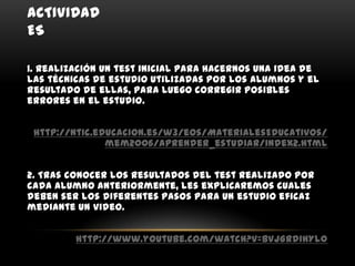 ACTIVIDAD
ES

1. Realización un test inicial para hacernos una idea de
las técnicas de estudio utilizadas por los alumnos y el
resultado de ellas, para luego corregir posibles
errores en el estudio.


 http://ntic.educacion.es/w3/eos/MaterialesEducativos/
               mem2006/aprender_estudiar/index2.html


2. Tras conocer los resultados del test realizado por
cada alumno anteriormente, les explicaremos cuales
deben ser los diferentes pasos para un estudio eficaz
mediante un video.


         http://www.youtube.com/watch?v=BVJGrdihYl0
 
