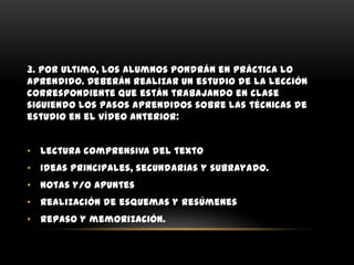 3. Por ultimo, los alumnos pondrán en práctica lo
aprendido. Deberán realizar un estudio de la lección
correspondiente que están trabajando en clase
siguiendo los pasos aprendidos sobre las técnicas de
estudio en el vídeo anterior:


• Lectura comprensiva del texto
• Ideas principales, secundarias y subrayado.
• Notas y/o apuntes
• Realización de esquemas y resúmenes
• Repaso y memorización.
 