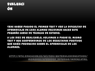 EVALUACI
ÓN



Tras haber pasado el primer test y ver la dificultad de
aprendizaje de cada alumno decidimos hacer este
pequeño curso de técnicas de estudio.
A los diez de realizarlo, volvimos a pasar el mismo
test y nos sorprendimos de los resultados positivos
que había producido sobre el aprendizaje de los
alumnos.


 http://ntic.educacion.es/w3/eos/MaterialesEducativos/
               mem2006/aprender_estudiar/index2.html
 