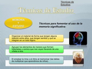 Organizar el material de forma que tengan alguna
relación entre ellos, que tengan sentido y que se
integren en un todo lógico.
Agrupar los elementos de manera que formen
historietas o comics que nos vayan llevando de una
viñeta a otra.
El emplear la rima o el ritmo al memorizar (las tablas
de multiplicar que aprendimos de niños).
Técnicas de
Estudios
MEMORIA
Y
ESTUDIO
Técnicas para fomentar el uso de la
memoria significativa:
 