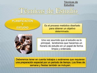 Técnicas de
Estudios
PLANIFICACIÓN
Y
ESTUDIO
Una vez asumido que el estudio es lo
principal, tendremos que hacernos un
horario de estudio en un papel de forma
limpia y ordenada.
Deberemos tener en cuenta trabajos o exámenes que requieran
una preparación especial por un periodo de tiempo. Los fines de
semana y fiestas también se incluyen.
Es el proceso metódico diseñado
para obtener un objetivo
determinado.
 