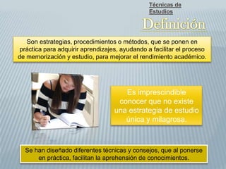 Son estrategias, procedimientos o métodos, que se ponen en
práctica para adquirir aprendizajes, ayudando a facilitar el proceso
de memorización y estudio, para mejorar el rendimiento académico.
Es imprescindible
conocer que no existe
una estrategia de estudio
única y milagrosa.
Se han diseñado diferentes técnicas y consejos, que al ponerse
en práctica, facilitan la aprehensión de conocimientos.
Técnicas de
Estudios
 