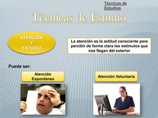 Técnicas de
Estudios
ATENCIÓN
Y
ESTUDIO
La atención es la actitud consciente para
percibir de forma clara los estímulos que
nos llegan del exterior
Puede ser:
Atención
Espontánea
Atención Voluntaria
 